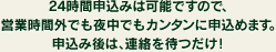 24時間申込みは可能ですので、営業時間外でも夜中でもカンタンに申込めます。申込み後は、連絡を待つだけ！
